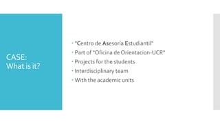 CASE:
What is it?
"Centro de Asesoría Estudiantil"
Part of "Oficina de Orientacion-UCR"
Projects for the students
Interdisciplinary team
With the academic units