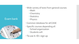 Exam bank 
 Wide variety of tests from general courses 
 Math 
 Chemistry 
 Statistics 
 Physics 
Common database for all CASE 
 Specific courses depending of: 
 School organization 
 Students will 
To use it: ID+ sign up 
 
