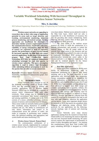 Mrs. S. Jeevitha / International Journal of Engineering Research and Applications
(IJERA) ISSN: 2248-9622 www.ijera.com
Vol. 3, Issue 4, Jul-Aug 2013, pp.2147-2152
2147 | P a g e
Variable Workload Scheduling With Increased Throughput in
Wireless Sensor Networks
Mrs. S. Jeevitha
M.E Software Engineering, Mount Zion College of Engineering and Technology, Pudukkottai, Tamilnadu, India
Abstract
Wireless sensor networks are appealing to
researchers due to their wide range of application
potential in areas such as target detection and
tracking, environmental monitoring, industrial
process monitoring, and tactical systems. Existing
approaches are insufficient for developers to
determine whether system's requirements concern
the communication latency, bandwidth utilization,
reliability, or energy consumption. Since the data
of sensors are expressed in form of expressive
queries, the performance of query services should
be increased especially for high data rate sensor
network applications. In this paper it is decided to
propose Real Time Conflict-free Query
Scheduling (RTCQS), an enhanced transmission
scheduling technique for real time queries in
wireless sensor networks. The query preemption
algorithm is used to achieve high throughput
while scheduling without preemption is used for
the queries that are able to execute concurrent.
Keywords—Wireless Sensor Networks, throughput,
Scheduling, Interference-Communication graph, Inter
release time
I. INTRODUCTION
Sensor Networks have emerged as one of
the dominant technology trends of decade (2000-
2010) that has potential usage in defense and
scientific applications [1]. A Wireless Sensor
Network' (WSN) can be described as a network of
sensors which communicate with each other
wirelessly. These sensors may be installed in an
unattended environment with limited computation
and sensing capabilities. A typical node in the WSN
consists of a sensor, embedded processor, moderate
amount of memory and transmitter/receiver circuitry.
These sensor nodes are normally battery powered and
they coordinate among themselves to perform a
common task [2]. The ability to communicate not
only allows information and control to be
communicated across the network of nodes, but
nodes to cooperate in performing more complex
tasks, like statistical sampling, data aggregation, and
system health and status monitoring [3,4].
A. Wireless Sensor Network Protocol Stack
The communication architecture of a
wireless sensor network, implemented by a protocol
stack, is shown in Fig.1 [5] built out of 5 layers and 3
cross-layer planes. Medium access protocols reside in
the Data Link Layer, which itself not only is
responsible for a fair distribution of resources, but
also for providing data stream multiplexing, frame
detection and error control. Parts of these goals are
accomplished by MAC protocols.
The main duties of the medium access
protocol are firstly to assist the construction of a
network infrastructure, and secondly to control the
medium access, so that all sensor nodes in the
network have equal access to the resources and use
them as efficiently as possible[5]. In order to be able
to implement time-slotted MAC protocols, clock
synchronization between the sensor nodes in the
wireless network is an important requirement. This
task can be rendered possible by the Sensor
Management Protocol on the Application Layer.
B. Real Time Applications
Initial applications supported by WSNs were
mostly in environment monitoring, such as
temperature monitoring for a specific area, house
alarming, and so on. The main objectives in such
applications only involved simple data processing.
Energy consumption needed to be considered for
specific applications, so little attention was taken on
data delivery and reliability related issues [6] [7] and
[8]. WSNs have been extended and their design have
been advanced to support more hard design and
complex applications, such as security, military, fire
detection and health care related applications. In these
applications, data delivery and reliability must be
taken as important parameters in addition to energy
efficiency, because data must be collected from the
sources of events and be forwarded to the sink in real
time with high reliability, otherwise the application
will be useless. Some most important design factors
for protocols in WSN that need to be considered while
designing and deploying energy efficient MAC
protocols for any applications are the following:
network topology, type of antenna and clustering
related issues.
Sensor Networks serve many diverse
applications starting from the research on Great Duck
Island (GDI) [1] for monitoring the maine to high data
rate real time structural health monitoring, the query
services requires the improvement of performance in
terms of query throughput and latency. For meeting
this communication need, Real Time Conflict free
query scheduling (RTCQS) is designed as a WSN
 