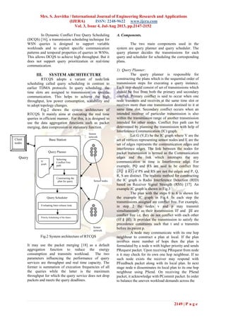 Mrs. S. Jeevitha / International Journal of Engineering Research and Applications
(IJERA) ISSN: 2248-9622 www.ijera.com
Vol. 3, Issue 4, Jul-Aug 2013, pp.2147-2152
2149 | P a g e
In Dynamic Conflict Free Query Scheduling
(DCQS) [16], a transmission scheduling technique for
WSN queries is designed to support variable
workloads and to exploit specific communication
patterns and temporal properties of queries in WSNs.
This allows DCQS to achieve high throughput. But it
does not support query prioritization or real-time
communication.
III. SYSTEM ARCHITECTURE
RTCQS adopts a variant of node/link
scheduling called query scheduling in contrast to
earlier TDMA protocols. In query scheduling, the
time slots are assigned to transmission on specific
communication. This helps to achieve the high
throughput, low power consumption, scalability and
to adopt topology changes.
Fig.2 shows the system architecture of
RTCQS. It mainly aims at executing the real time
queries in efficient manner. For this, it is designed to
use the data aggregation functions such as packet
merging, data compression or stationary function.
Fig.2 System architecture of RTCQS
It may use the packet merging [18] as a default
aggregation function to reduce the energy
consumption and transmits workload. The two
parameters influencing the performance of query
services are throughput and real time capacity. The
former is summation of execution frequencies of all
the queries while the latter is the maximum
throughput for which the query service does not drop
packets and meets the query deadlines.
A. Components.
The two main components used in the
system are query planner and query scheduler. The
query planner decides the transmissions for each
query and scheduler for scheduling the corresponding
plans.
1) Query Planner:
The query planner is responsible for
constructing the plans which is the sequential order of
transmission steps for executing a query instance.
Each step should consist of set of transmissions which
should be free from both the primary and secondary
conflict. Primary conflict is said to occur when one
node transmits and receives at the same time slot or
receives more than one transmission destined to it at
same time slot. Secondary conflict occurs when an
intended receiver of particular transmission is also
within the transmission range of another transmission
intended for other nodes. Conflict free path can be
determined by planning the transmission with help of
Interference Communication (IC) graph.
Let G (V,E) be the IC graph where V are the
set of vertices representing sensor nodes and E are the
set of edges represents the communication edges and
interference edges. The link between the nodes for
packet transmission is termed as the Communication
edges and the link which interrupts the any
communication in time is Interference edge. For
example, PQ and RS are said to be conflict free
if PS and RS are not the edges and P, Q,
R, S are distinct. The realistic method for constructing
the IC graph is Radio Interference Detection (RID)
based on Receiver Signal Strength (RSS) [17]. An
example IC graph is shown in Fig.3
The plan with the steps 0 to 6 is shown for
the example IC graph in Fig.4. In each step the
transmissions assigned are conflict free. For example,
in step 2 the nodes v and p may transmit
simultaneously as their transmission and are
conflict free i.e, they do not conflict with each other
( ). It provides the transmission to satisfy the
precedence constraints such that t and u transmits
before its parent p.
A node may communicate with its one hop
neighbour to construct a plan at local. If the plan
involves more number of hops then the plan is
formulated by a node n with higher priority and sends
PRequest packet. Upon receiving PRequest from node
n it may check for its own one hop neighbour. If no
such node exists the receiver may respond with
PFeedback packet along with its local plan. In next
stage node n disseminates its local plan to its one hop
neighbour using PSend. On receiving the PSend
packet, it acknowledge with PCommit packet. In order
to balance the uneven workload demands across the
Sensor
network
Query
Sensor
network
Sensor nodes
Client
nodes
Base Station
Query Planner
Query Scheduler
Selecting
Conflict Free
path
Constructing the
plan for query
Evaluating Inter-release time
Priority Scheduling of the Query
IC
graph
 