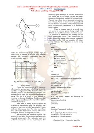 Mrs. S. Jeevitha / International Journal of Engineering Research and Applications
(IJERA) ISSN: 2248-9622 www.ijera.com
Vol. 3, Issue 4, Jul-Aug 2013, pp.2147-2152
2150 | P a g e
Fig. 3 IC graph
nodes, the planner would assign multiple steps for
these nodes to transmit to achieve their workload
demand. The minimized transmission plan may
results in reduced latency.
Fig. 4 Constructed Plan for IC graph in Fig.3
2) Query Scheduler:
As the data transmission in WSN makes use
of expressive queries, query scheduling is used to
avoid the wastage of time when the nodes or links are
idle for a period of time. Instead of assigning the time
slot for node or links, slot should be assigned for the
query. The slot is a period of time allotted for
workload on demand. Scheduling should ensure that
all the steps executed are conflict free with the relative
order being preserved.
Each node is having a local scheduler to
schedule the transmission steps. The Scheduler may
contain the start time, period of queries, plan’s length
and min. inter-release time. The min. inter-release
time is defined as the minimum time step between the
subsequent instances of query to be executed.
The algorithm for scheduling without Pre-
emption is used when the two instances of a query is
executed concurrently. The scheduler uses two
different queues called wait and execute queue. The
instance of query waiting to be executed are stored in
wait queue but are not being executed and those
instance to be executed is placed in execute queue.
The min. inter-release time is taken as between any
two instances. When no instances are executed and
the step distance between the head of wait queue and
tail of execute queue is larger than an instance of
query is started.
When an instance starts, it is moved from
wait queue to execute queue. Being simple and
efficient, it is feasible on resource constraint devices.
The operation of determining the starting time of
query instance takes time of O (1). The algorithm for
query pre-emption is used to pre-empt the instance of
query that conflict with the execution of higher
priority instance. The algorithm is shown using
Algorithm1.
begin
new instance i is released
wait = wait i
begin
start a new slot s
for each i in wait
if (may-continue(i) = true) then
continue (i)
for each i execute
run (i)
end
end
continue (i):
execute = execute i;
wait = wait – i add instances to all occurConflict
preempt(S):
execute = execute − S;
wait = wait S;
remove i from all occurConflict
may-continue(i):
if (occurConflict = null) then
return true
if (i has higher priority all instances in
occurConflict)
preempt(occurConflict);
return true
return false
run(i):
determine if node should send/recv
i = i + 1
if i = query length then execute = execute – i
occurConflict = occurConflict – i
occurConflict = occurConflict i
Algorithm1. Query Pre emption Algorithm
Senders
Steps
x y r z s q p
0 u
1 t
2 v p
3 s
4 z
5 r
6 y
y
q z
s
s
x
t
p v
r
u
 