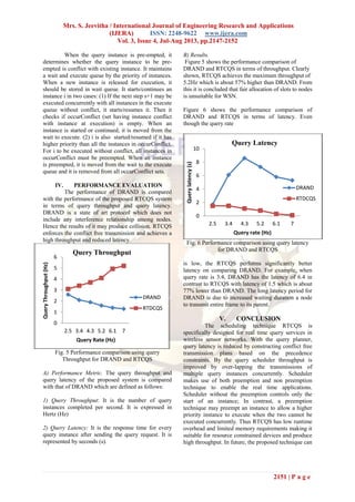 Mrs. S. Jeevitha / International Journal of Engineering Research and Applications
(IJERA) ISSN: 2248-9622 www.ijera.com
Vol. 3, Issue 4, Jul-Aug 2013, pp.2147-2152
2151 | P a g e
When the query instance is pre-empted, it
determines whether the query instance to be pre-
empted is conflict with existing instance. It maintains
a wait and execute queue by the priority of instances.
When a new instance is released for execution, it
should be stored in wait queue. It starts/continues an
instance i in two cases: (1) If the next step s+1 may be
executed concurrently with all instances in the execute
queue without conflict, it starts/resumes it. Then it
checks if occurConflict (set having instance conflict
with instance at execution) is empty. When an
instance is started or continued, it is moved from the
wait to execute. (2) i is also started/resumed if it has
higher priority than all the instances in occurConflict.
For i to be executed without conflict, all instances in
occurConflict must be preempted. When an instance
is preempted, it is moved from the wait to the execute
queue and it is removed from all occurConflict sets.
IV. PERFORMANCE EVALUATION
The performance of DRAND is compared
with the performance of the proposed RTCQS system
in terms of query throughput and query latency.
DRAND is a state of art protocol which does not
include any interference relationship among nodes.
Hence the results of it may produce collision. RTCQS
enforces the conflict free transmission and achieves a
high throughput and reduced latency.
Fig. 5 Performance comparison using query
Throughput for DRAND and RTCQS
A) Performance Metric. The query throughput and
query latency of the proposed system is compared
with that of DRAND which are defined as follows:
1) Query Throughput: It is the number of query
instances completed per second. It is expressed in
Hertz (Hz)
2) Query Latency: It is the response time for every
query instance after sending the query request. It is
represented by seconds (s).
B) Results.
Figure 5 shows the performance comparison of
DRAND and RTCQS in terms of throughput. Clearly
shown, RTCQS achieves the maximum throughput of
5.2Hz which is about 57% higher than DRAND. From
this it is concluded that fair allocation of slots to nodes
is unsuitable for WSN.
Figure 6 shows the performance comparison of
DRAND and RTCQS in terms of latency. Even
though the query rate
Fig. 6 Performance comparison using query latency
for DRAND and RTCQS
is low, the RTCQS performs significantly better
latency on comparing DRAND. For example, when
query rate is 3.4, DRAND has the latency of 6.4 in
contrast to RTCQS with latency of 1.5 which is about
77% lower than DRAND. The long latency period for
DRAND is due to increased waiting duration a node
to transmit entire frame to its parent.
V. CONCLUSION
The scheduling technique RTCQS is
specifically designed for real time query services in
wireless sensor networks. With the query planner,
query latency is reduced by constructing conflict free
transmission plans based on the precedence
constraints. By the query scheduler throughput is
improved by over-lapping the transmissions of
multiple query instances concurrently. Scheduler
makes use of both preemption and non preemption
technique to enable the real time applications.
Scheduler without the preemption controls only the
start of an instance; In contrast, a preemption
technique may preempt an instance to allow a higher
priority instance to execute when the two cannot be
executed concurrently. Thus RTCQS has low runtime
overhead and limited memory requirements making it
suitable for resource constrained devices and produce
high throughput. In future, the proposed technique can
0
1
2
3
4
5
6
2.5 3.4 4.3 5.2 6.1 7
QueryThroughput(Hz)
Query Rate (Hz)
Query Throughput
DRAND
RTDCQS
0
2
4
6
8
10
2.5 3.4 4.3 5.2 6.1 7
Querylatency(s)
Query rate (Hz)
Query Latency
DRAND
RTDCQS
 