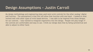 Design Assumptions - Justin Carroll
My design methodology and engineering steps used were wrist controls for the other analog/ digital
pad function. The assumptions is that this will allow that function with one hand. I looked at what
worked well with other types of wrist based devices. I was able to be inspired from those designs
for our controls. I also wanted to integrate ergonomics into the design. People will play longer if
the controls are comfortable and easy to use. I think our design does that by being symmetrical and
able to adjust to either hand.
11
 