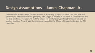 Design Assumptions - James Chapman Jr.
The controller’s main design feature is that it is a pistol-grip style controller that uses bilateral
symmetry to offer ambidextrous gameplay. The trigger is located at the front of the controller and
has two functions. The user will pull the trigger for one function, pushing the trigger forward for
another function. These trigger functions correspond to the R2 and L2 trigger buttons on the PS4
controller.
12
 