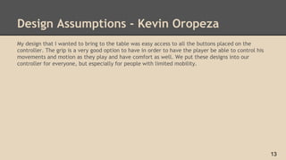 Design Assumptions - Kevin Oropeza
My design that I wanted to bring to the table was easy access to all the buttons placed on the
controller. The grip is a very good option to have in order to have the player be able to control his
movements and motion as they play and have comfort as well. We put these designs into our
controller for everyone, but especially for people with limited mobility.
13
 