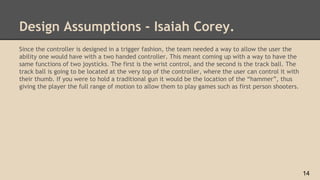 Design Assumptions - Isaiah Corey.
Since the controller is designed in a trigger fashion, the team needed a way to allow the user the
ability one would have with a two handed controller. This meant coming up with a way to have the
same functions of two joysticks. The first is the wrist control, and the second is the track ball. The
track ball is going to be located at the very top of the controller, where the user can control it with
their thumb. If you were to hold a traditional gun it would be the location of the “hammer”, thus
giving the player the full range of motion to allow them to play games such as first person shooters.
14
 