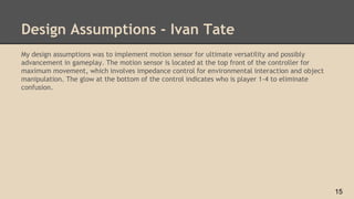 Design Assumptions - Ivan Tate
My design assumptions was to implement motion sensor for ultimate versatility and possibly
advancement in gameplay. The motion sensor is located at the top front of the controller for
maximum movement, which involves impedance control for environmental interaction and object
manipulation. The glow at the bottom of the control indicates who is player 1-4 to eliminate
confusion.
15
 