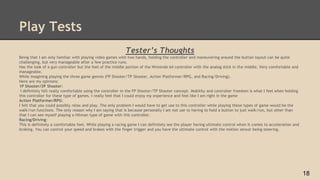 Play Tests
Tester’s Thoughts
Being that I am only familiar with playing video games with two hands, holding the controller and maneuvering around the button layout can be quite
challenging, but very manageable after a few practice runs.
Has the look of a gun controller but the feel of the middle portion of the Nintendo 64 controller with the analog stick in the middle. Very comfortable and
manageable.
While imagining playing the three game genres (FP Shooter/TP Shooter, Action Platformer/RPG, and Racing/Driving).
Here are my opinions:
1P Shooter/3P Shooter:
I definitely felt really comfortable using the controller in the FP Shooter/TP Shooter concept. Mobility and controller freedom is what I feel when holding
this controller for these type of games. I really feel that I could enjoy my experience and feel like I am right in the game
Action Platformer/RPG:
I felt that you could possibly relax and play. The only problem I would have to get use to this controller while playing these types of game would be the
walk/run functions. The only reason why I am saying that is because personally I am not use to having to hold a button to just walk/run, but other than
that I can see myself playing a Hitman type of game with this controller.
Racing/Driving:
This is definitely a comfortable feel. While playing a racing game I can definitely see the player having ultimate control when it comes to acceleration and
braking. You can control your speed and brakes with the finger trigger and you have the ultimate control with the motion sensor being steering.
18
 