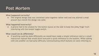 Post Mortem
What happened correctly?
● The original design that was conceived came together rather well and was altered a small
amount but overall the design was solid.
What happened incorrectly?
● A groove had to be created for the button layout on the side to keep the pinky finger from
interfering with the lowest toggle switch.
What would we do differently?
● If anything could be done differently we would have made a simple reference card or a small
instruction manual that would allow everyone a quick reference to the buttons. While talking
with one another we had some difficulty communicating which buttons we were referring to.
19
 