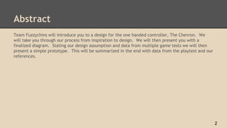 Abstract
Team Fuzzychins will introduce you to a design for the one handed controller, The Chevron. We
will take you through our process from inspiration to design. We will then present you with a
finalized diagram. Stating our design assumption and data from multiple game tests we will then
present a simple prototype. This will be summarized in the end with data from the playtest and our
references.
2
 