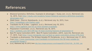 References
● Bilateral Symmetry: Definition, Examples & Advantages | Study.com. (n.d.). Retrieved July
16, 2015, from http://study.com/academy/lesson/bilateral-symmetry-definition-examples-
advantages.html
● EMAD Skate - Electric Skateboards. (n.d.). Retrieved July 16, 2015, from
http://emadskate.com/Gallery.aspx
● Trackballs for PC & Mac - Logitech. (n.d.). Retrieved July 18, 2015.
http://www.logitech.com/en-us/mice-pointers/trackballs
● Playstation 4 Controller. (n.d.). Retrieved July 18, 2015.
http://ps4daily.com/2013/09/top-10-most-exciting-features-of-playstation-4/
● Best PC Game Controllers 2015 - Best PC Game Controllers. (2015, June 24). Retrieved July
17, 2015, from http://www.tomsguide.com/us/best-pc-game-controllers,review-2776.html
● Trackballs to Brainwaves: The 50 Most Notable PC Peripherals. (n.d.). Retrieved July 17, 2015,
from http://www.maximumpc.com/trackballs-to-brainwaves-the-50-most-notable-pc-
peripherals/#page-5
● (n.d.). Retrieved July 18, 2015, from http://ecx.images-amazon.com/images/I/81cTOnUYJ0L._SL1500_.jpg
20
 