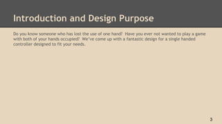 Introduction and Design Purpose
Do you know someone who has lost the use of one hand? Have you ever not wanted to play a game
with both of your hands occupied? We’ve come up with a fantastic design for a single handed
controller designed to fit your needs.
3
 