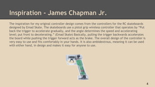 Inspiration - James Chapman Jr.
The inspiration for my original controller design comes from the controllers for the RC skateboards
designed by Emad Skate. The skateboards use a pistol grip wireless controller that operates by “Put
back the trigger to accelerate gradually, and the angle determines the speed and accelerating
level; put front to decelerating.” (Emad Skate) Basically, pulling the trigger backwards accelerates
the board while pushing the trigger forward acts as the brake. The overall design of the controller is
very easy to use and fits comfortably in your hands. It is also ambidextrous, meaning it can be used
with either hand, in design and makes it easy for anyone to use.
4
 