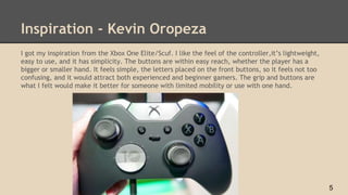 Inspiration - Kevin Oropeza
I got my inspiration from the Xbox One Elite/Scuf. I like the feel of the controller,it’s lightweight,
easy to use, and it has simplicity. The buttons are within easy reach, whether the player has a
bigger or smaller hand. It feels simple, the letters placed on the front buttons, so it feels not too
confusing, and it would attract both experienced and beginner gamers. The grip and buttons are
what I felt would make it better for someone with limited mobility or use with one hand.
5
 