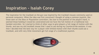 Inspiration - Isaiah Corey
The inspiration for the trackball on the gun was inspired by the trackball mouses commonly used on
personal computers. When the idea was first conceived I thought of using a common joystick, like
those seen on the Xbox or Playstation controllers. But due to the position of the player's hand, it
seemed those holding it would be constrained and not have the full motion of a traditional two
handed controller. So I started to think of other ways to give players a full range of motion with the
thumb, and saw my old trackball mouse that I used to use during my Counterstrike sessions. It was
then I decided that the best way for a player with limited motion with their thumb could use a
trackball, and with very little movement get full range of a traditional joystick.
6
 