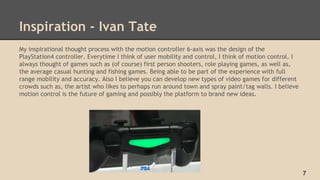 Inspiration - Ivan Tate
My inspirational thought process with the motion controller 6-axis was the design of the
PlayStation4 controller. Everytime I think of user mobility and control, I think of motion control. I
always thought of games such as (of course) first person shooters, role playing games, as well as,
the average casual hunting and fishing games. Being able to be part of the experience with full
range mobility and accuracy. Also I believe you can develop new types of video games for different
crowds such as, the artist who likes to perhaps run around town and spray paint/tag walls. I believe
motion control is the future of gaming and possibly the platform to brand new ideas.
7
 