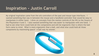 Inspiration - Justin Carroll
My original inspiration came from the orb controllers of the past and mouse type interfaces. I
wanted something that was in between the mouse and a handheld controller that would be easy to
manipulate in either hand. I drew on concepts from the motion controls of the Wii to the Sixaxis of
the Playstation 4 and 3. I also wanted something that was easier to manipulate with one hand. I
had to see what form could hold all the components and still be ergonomic that is where the ball
form came to mind. What is more ergonomic than a ball, and what else could hold all those
components by maximizing space? A ball was my answer.
8
 