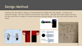 Design Method
Starting with the leader’s design we incorporated our designs into that design. Arriving at our
collective design. The first element was IR sensor from Justin. We took the button types from Ivan.
We then took Kevin’s design for button placement and grip design. The color and overall shape from
Isaiah.
9
 