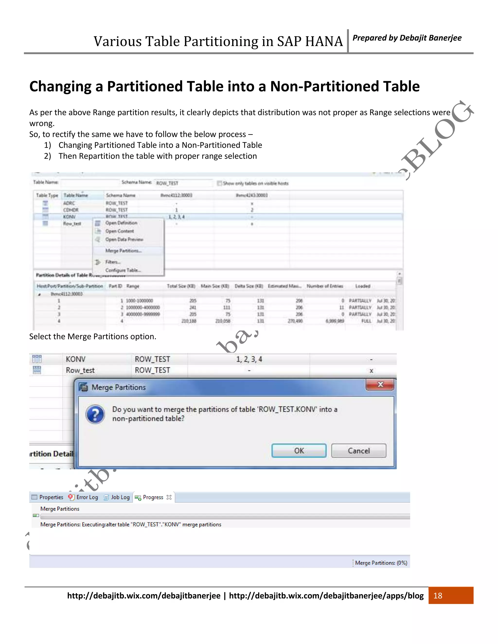 Various Table Partitioning in SAP HANA Prepared by Debajit Banerjee 
Changing a Partitioned Table into a Non-Partitioned Table 
As per the above Range partition results, it clearly depicts that distribution was not proper as Range selections were 
wrong. 
So, to rectify the same we have to follow the below process – 
1) Changing Partitioned Table into a Non-Partitioned Table 
2) Then Repartition the table with proper range selection 
Select the Merge Partitions option. 
http://debajitb.wix.com/debajitbanerjee | http://debajitb.wix.com/debajitbanerjee/apps/blog 18 
 