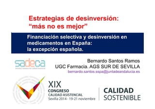 Estrategias de desinversión: 
“más no es mejor” 
Financiación selectiva y desinversión en 
medicamentos en España: 
la excepción española. 
Bernardo Santos Ramos 
UGC Farmacia. AGS SUR DE SEVILLA 
bernardo.santos.sspa@juntadeandalucia.es 
 