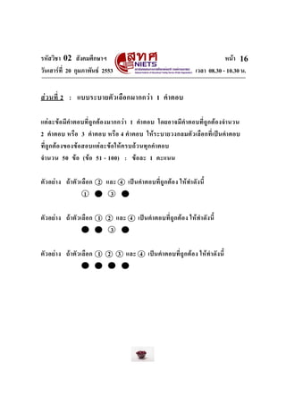 รหัสวิชา 02 สังคมศึกษาฯ หนา
วันเสารที่ 20 กุมภาพันธ 2553 เวลา 08.30 - 10.30 น.
16
สวนที่ 2 : แบบระบายตัวเลือกมากกวา 1 คําตอบ
แตละขอมีคําตอบที่ถูกตองมากกวา 1 คําตอบ โดยอาจมีคําตอบที่ถูกตองจํานวน
2 คําตอบ หรือ 3 คําตอบ หรือ 4 คําตอบ ใหระบายวงกลมตัวเลือกที่เปนคําตอบ
ที่ถูกตองของขอสอบแตละขอใหครบถวนทุกคําตอบ
จํานวน 50 ขอ (ขอ 51 - 100) : ขอละ 1 คะแนน
ตัวอยาง ถาตัวเลือก 2 และ 4 เปนคําตอบที่ถูกตอง ใหทําดังนี้
1 2 3 4
ตัวอยาง ถาตัวเลือก 1 2 และ 4 เปนคําตอบที่ถูกตอง ใหทําดังนี้
1 2 3 4
ตัวอยาง ถาตัวเลือก 1 2 3 และ 4 เปนคําตอบที่ถูกตอง ใหทําดังนี้
1 2 3 4
 
