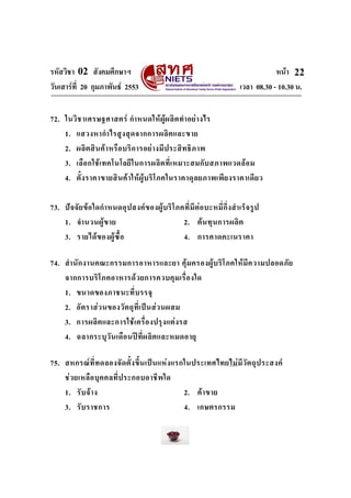 รหัสวิชา 02 สังคมศึกษาฯ หนา
วันเสารที่ 20 กุมภาพันธ 2553 เวลา 08.30 - 10.30 น.
22
72. ในวิชาเศรษฐศาสตร กําหนดใหผูผลิตทําอยางไร
1. แสวงหากําไรสูงสุดจากการผลิตและขาย
2. ผลิตสินคาหรือบริการอยางมีประสิทธิภาพ
3. เลือกใชเทคโนโลยีในการผลิตที่เหมาะสมกับสภาพแวดลอม
4. ตั้งราคาขายสินคาใหผูบริโภคในราคาดุลยภาพเพียงราคาเดียว
73. ปจจัยขอใดกําหนดอุปสงคของผูบริโภคที่มีตอบะหมี่กึ่งสําเร็จรูป
1. จํานวนผูขาย 2. ตนทุนการผลิต
3. รายไดของผูซื้อ 4. การคาดคะเนราคา
74. สํานักงานคณะกรรมการอาหารและยา คุมครองผูบริโภคใหมีความปลอดภัย
จากการบริโภคอาหารดวยการควบคุมเรื่องใด
1. ขนาดของภาชนะที่บรรจุ
2. อัตราสวนของวัตถุที่เปนสวนผสม
3. การผลิตและการใชเครื่องปรุงแตงรส
4. ฉลากระบุวันเดือนปที่ผลิตและหมดอายุ
75. สหกรณที่ทดลองจัดตั้งขึ้นเปนแหงแรกในประเทศไทยไมมีวัตถุประสงค
ชวยเหลือบุคคลที่ประกอบอาชีพใด
1. รับจาง 2. คาขาย
3. รับราชการ 4. เกษตรกรรม
 