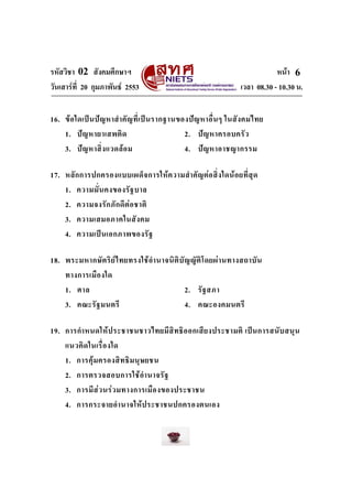 รหัสวิชา 02 สังคมศึกษาฯ หนา
วันเสารที่ 20 กุมภาพันธ 2553 เวลา 08.30 - 10.30 น.
6
16. ขอใดเปนปญหาสําคัญที่เปนรากฐานของปญหาอื่นๆ ในสังคมไทย
1. ปญหายาเสพติด 2. ปญหาครอบครัว
3. ปญหาสิ่งแวดลอม 4. ปญหาอาชญากรรม
17. หลักการปกครองแบบเผด็จการใหความสําคัญตอสิ่งใดนอยที่สุด
1. ความมั่นคงของรัฐบาล
2. ความจงรักภักดีตอชาติ
3. ความเสมอภาคในสังคม
4. ความเปนเอกภาพของรัฐ
18. พระมหากษัตริยไทยทรงใชอํานาจนิติบัญญัติโดยผานทางสถาบัน
ทางการเมืองใด
1. ศาล 2. รัฐสภา
3. คณะรัฐมนตรี 4. คณะองคมนตรี
19. การกําหนดใหประชาชนชาวไทยมีสิทธิออกเสียงประชามติ เปนการสนับสนุน
แนวคิดในเรื่องใด
1. การคุมครองสิทธิมนุษยชน
2. การตรวจสอบการใชอํานาจรัฐ
3. การมีสวนรวมทางการเมืองของประชาชน
4. การกระจายอํานาจใหประชาชนปกครองตนเอง
 