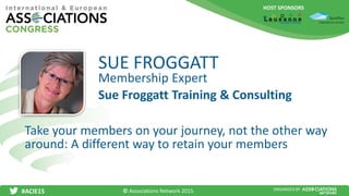 HOST SPONSORS
#ACIE15 ORGANISED BY
Membership Expert
Take your members on your journey, not the other way
around: A different way to retain your members
SUE FROGGATT
Sue Froggatt Training & Consulting
© Associations Network 2015
 