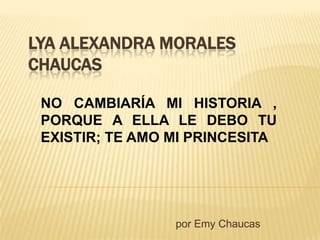 LYA ALEXANDRA MORALES
CHAUCAS
por Emy Chaucas
NO CAMBIARÍA MI HISTORIA ,
PORQUE A ELLA LE DEBO TU
EXISTIR; TE AMO MI PRINCESITA
 