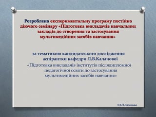 РозробленоРозроблено експериментальну програму постійноекспериментальну програму постійно
діючого семінару «Підготовка викладачів навчальнихдіючого семінару «Підготовка викладачів навчальних
закладів до створення та застосуваннязакладів до створення та застосування
мультимедійних засобів навчання»мультимедійних засобів навчання»
за тематикою кандидатського дослідження
аспірантки кафедри Л.В.Калачової
«Підготовка викладачів інститутів післядипломної
педагогічної освіти до застосування
мультимедійних засобів навчання»
©Л.Л.Ляхоцька
 