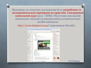 Відповідно до тематики дослідження було розроблено та
експериментально перевірено на практиці електронний
навчальний курс (далі – ЕНК) «Підготовка викладачів
навчальних закладів до використання аудіовізуальних
засобів навчання»
http://avzn.distance.in.ua/ (середовище Moodle).
©Л.Л.Ляхоцька
 