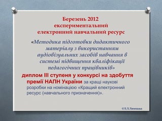 Березень 2012
експериментальний
електронний навчальний ресурс
«Методика підготовки дидактичного
матеріалу з використанням
аудіовізуальних засобів навчання в
системі підвищення кваліфікації
педагогічних працівників»
диплом ІІІ ступеня у конкурсі на здобуття
премії НАПН України за кращі наукові
розробки на номінацією «Кращий електронний
ресурс (навчального призначення)».
©Л.Л.Ляхоцька
 