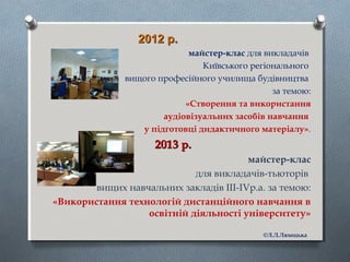 2012 р.2012 р.
майстер-клас для викладачів
Київського регіонального
вищого професійного училища будівництва
за темою:
«Створення та використання
аудіовізуальних засобів навчання
у підготовці дидактичного матеріалу».
2013 р.2013 р.
майстер-клас
для викладачів-тьюторів
вищих навчальних закладів ІІІ-ІVр.а. за темою:
«Використання технологій дистанційного навчання в
освітній діяльності університету»
©Л.Л.Ляхоцька
 