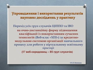 Упровадження і використання результатівУпровадження і використання результатів
наукових досліджень у практикунаукових досліджень у практику
Перехід усіх груп слухачів ЦІППО та ІВО
на очно-дистанційну форму підвищення
кваліфікації із використанням сучасних
технологій (Веб-клас «ХПІ») за кредитно-
модульною системою організації навчального
процесу для роботи у віртуальному освітньому
просторі
(57 веб-середовищ – 85 груп слухачів)
©Л.Л.Ляхоцька
 