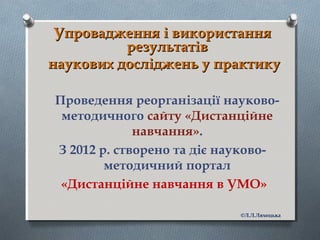 Упровадження і використанняУпровадження і використання
результатіврезультатів
наукових досліджень у практикунаукових досліджень у практику
Проведення реорганізації науково-
методичного сайту «Дистанційне
навчання».
З 2012 р. створено та діє науково-
методичний портал
«Дистанційне навчання в УМО»
©Л.Л.Ляхоцька
 