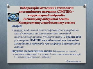 Лабораторія методики і технологійЛабораторія методики і технологій
дистанційного навчання (ЛМТДН) –дистанційного навчання (ЛМТДН) –
структурний підрозділструктурний підрозділ
Інституту відкритої освітиІнституту відкритої освіти
Університету менеджменту освітиУніверситету менеджменту освіти
Історія:
З метою подальшої інтенсифікації застосування
комп’ютерних та Інтернет-технологій в
навчальному процесі Університету у травні 2011
р. створена ЛМТДН як навчальний та науково-
методичний підрозділ при кафедрі дистанційної
освіти
Науково-педагогічний склад (відповідно до ставок):
1 – завідувач лабораторії; 1 – доцент; 2 – методисти вищої категорії;
1 – інженер-програміст; 1- лаборант
©Л.Л.Ляхоцька
 