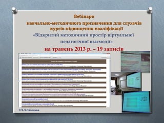 ВебінариВебінари
навчально-методичного призначення для слухачівнавчально-методичного призначення для слухачів
курсів підвищення кваліфікаціїкурсів підвищення кваліфікації
«Відкритий методичний простір віртуальної
педагогічної взаємодії»
на травень 2013 р. – 19 записів
©Л.Л.Ляхоцька
 