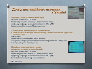 Досвід дистанційного навчанняДосвід дистанційного навчання
в Українів Україні
1.Вебінар для заступників директорів
(он-лайн заняття 22.ХІІ.2011)
Заняття проводить кандидат педагогічних наук,
професор кафедри дистанційної освіти ІВО УМО
Самойленко Олександр Миколайович
2. Повышение квалификации руководящих
и педагогических кадров образования Украины: состояние, проблемы,
перспективы
Докладчик:
кандидат педагогических наук, доцент,
заведующая кафедрой дистанционного образования ИВО УМО
Ляхоцкая Лариса Леонидовна
3.Теорія та практика застосування
мережевих технологій у вищій освіті
(он-лайн заняття 15.ХІІ.2011)
Заняття проводить кандидат педагогічних наук,
професор кафедри дистанційної освіти ІВО УМО
Самойленко Олександр Миколайович
©Л.Л.Ляхоцька
 