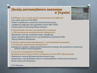 Досвід дистанційного навчанняДосвід дистанційного навчання
в Українів Україні
4. Вебінар для слухачів курсів підвищення кваліфікації
(он-лайн заняття 17.ХІ.2011)
Заняття проводить кандидат педагогічних наук,
професор кафедри дистанційної освіти ІВО УМО
Самойленко Олександр Миколайович
5. Організація системи дистанційного навчання
у Хмельницькому національному університеті
Доповідач: доктор технічних наук, професор,
декан заочного факультету дистанційного навчання ХНУ
Мазур Микола Петрович
6. Досвід проведення експерименту з дистанційного навчання
у Сумському державному університеті
Доповідач: доцент, директор регіонального центру дистанційного навчання
Зубань Юрій Олександрович
7. Система електронного навчання
Національного педагогічного університету імені М.П. Драгоманова
Доповідач: доктор фізико-математичних наук,
проректор з дистанційної освіти та інноваційних технологій навчання
Кудін Анатолій Петрович
©Л.Л.Ляхоцька
 