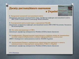 Досвід дистанційного навчанняДосвід дистанційного навчання
в Українів Україні
8. Закордонні концепції дистанційної освіти
Доповідач: кандидат педагогічних наук, професор кафедри дистанційної освіти
ІВО УМО Самойленко Олександр Миколайович
9. Електронний навчальний курс у середовищі Moodle
Доповідач: аспірантка кафедри дистанційної освіти ІВО УМО Калачова Людмила
Володимирівна
10. Он-лайн докторантура в США
Доповідач: професор університету Walden (США) Джон Джонсон
11. Конференція «Попередження передчасного старіння жінки як інноваційна
система здоров'язбереження в умовах інформаційного суспільства»
ДВНЗ «Університет менеджменту освіти» НАПН України
12. Академічний Еверест: порівняльна характеристика програм із захисту
кандидатських и докторських дисертацій у США та Україні
Доповідач: професор університету Walden (США) Джон Джонсон
©Л.Л.Ляхоцька
 