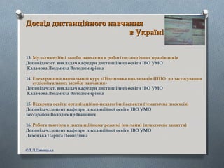 Досвід дистанційного навчанняДосвід дистанційного навчання
в Українів Україні
13. Мультимедійні засоби навчання в роботі педагогічних працівників
Доповідач: ст. викладач кафедри дистанційної освіти ІВО УМО
Калачова Людмила Володимирівна
14. Електронний навчальний курс «Підготовка викладачів ІППО до застосування
аудіовізуальних засобів навчання»
Доповідач: ст. викладач кафедри дистанційної освіти ІВО УМО
Калачова Людмила Володимирівна
15. Відкрита освіта: організаційно-педагогічні аспекти (тематична дискусія)
Доповідач: доцент кафедри дистанційної освіти ІВО УМО
Бессарабов Володимир Іванович
16. Робота тьютора в дистанційному режимі (он-лайн) (практичне заняття)
Доповідач: доцент кафедри дистанційної освіти ІВО УМО
Ляхоцька Лариса Леонідівна
©Л.Л.Ляхоцька
 