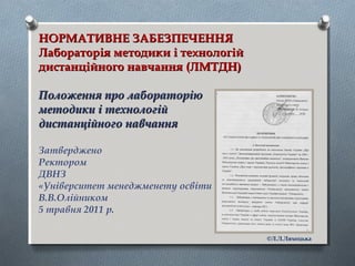 НОРМАТИВНЕ ЗАБЕЗПЕЧЕННЯНОРМАТИВНЕ ЗАБЕЗПЕЧЕННЯ
Лабораторія методики і технологійЛабораторія методики і технологій
дистанційного навчання (ЛМТДН)дистанційного навчання (ЛМТДН)
Положення про лабораторіюПоложення про лабораторію
методики і технологійметодики і технологій
дистанційного навчаннядистанційного навчання
Затверджено
Ректором
ДВНЗ
«Університет менеджменету освіти
В.В.Олійником
5 травня 2011 р.
©Л.Л.Ляхоцька
 