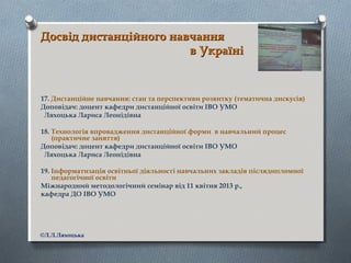 Досвід дистанційного навчанняДосвід дистанційного навчання
в Українів Україні
17. Дистанційне навчання: стан та перспективи розвитку (тематична дискусія)
Доповідач: доцент кафедри дистанційної освіти ІВО УМО
Ляхоцька Лариса Леонідівна
18. Технологія впровадження дистанційної форми в навчальний процес
(практичне заняття)
Доповідач: доцент кафедри дистанційної освіти ІВО УМО
Ляхоцька Лариса Леонідівна
19. Інформатизація освітньої діяльності навчальних закладів післядипломної
педагогічної освіти
Міжнародний методологічний семінар від 11 квітня 2013 р.,
кафедра ДО ІВО УМО
©Л.Л.Ляхоцька
 