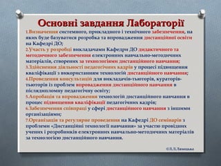 Основні завдання ЛабораторіїОсновні завдання Лабораторії
1.Визначення системного, прикладного і технічного забезпечення, на
яких буде базуватися розробка та впровадження дистанційної освіти
на Кафедрі ДО;
2.Участь у розробці викладачами Кафедри ДО дидактичного та
методичного забезпечення електронних навчально-методичних
матеріалів, створених за технологіями дистанційного навчання;
3.Здійснення діяльності педагогічних кадрів у процесі підвищення
кваліфікації з використанням технологій дистанційного навчання;
4.Проведення консультацій для викладачів-тьюторів, кураторів-
тьюторів із проблем впровадження дистанційного навчання в
післядипломну педагогічну освіту;
5.Апробація та впровадження технологій дистанційного навчання в
процес підвищення кваліфікації педагогічних кадрів;
6.Забезпечення співпраці у сфері дистанційного навчання з іншими
організаціями;
7.Організація та регулярне проведення на Кафедрі ДО семінарів з
проблеми «Дистанційні технології навчання» за участю провідних
учених і розробників електронних навчально-методичних матеріалів
за технологією дистанційного навчання.
©Л.Л.Ляхоцька
 
