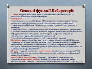Основні функції Лабораторії:Основні функції Лабораторії:
1. Вивчає потреби Кафедри в представництві навчально-методичної та
довідкової інформації в мережі Інтернет.
2.Забезпечує:
 розміщення на порталі Кафедри ДО електронних довідкових і навчально-
методичних матеріалів, створених науково-педагогічними та іншими;
 працівниками Кафедри ДО з використанням технологій дистанційного
навчання;
 апробацію нових електронних навчально-методичних матеріалів, розроблених
за технологіями дистанційного навчання, науково-педагогічними працівниками
Кафедри з метою інформаційно-комп’ютерної підтримки модулів, що
викладаються у процесі підвищення кваліфікації;
 апробацію нових дистанційних курсів у навчальному процесі.
3.Співпраця з кафедрами, іншими структурними підрозділами ЦІППО щодо
створення, підготовки та проведення засідань творчих груп з питань науково-
методичного забезпечення підвищення кваліфікації за різними формами
організації навчального процесу (очного, очно-дистанційного, дистанційного, за
індивідуальним графіком тощо).
4.Участь у науково-методичних конференціях і семінарах, які проводить УМО
НАПН України з питань дистанційного навчання в освіті взагалі, підвищенні
кваліфікації зокрема.
5.Вивчення та використання у діяльності Лабораторії вітчизняного та
зарубіжного передового досвіду з питань дистанційного навчання в освіті,
сучасних світових методик та технологій дистанційного навчання. ©Л.Л.Ляхоцька
 