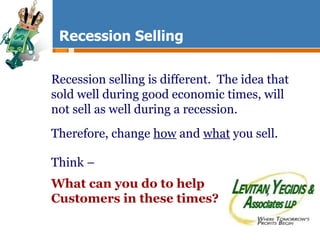 Recession Selling Recession selling is different.  The idea that sold well during good economic times, will not sell as well during a recession. Therefore, change  how  and  what  you sell. Think –  What can you do to help Customers in these times? 