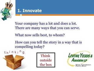 1. Innovate Your company has a lot and does a lot.  There are many ways that you can serve. What now sells best, to whom? How can you tell the story in a way that is compelling today?  Think  outside the box 