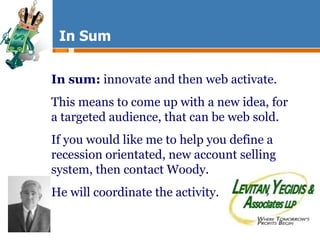 In Sum In sum:  innovate and then web activate.  This means to come up with a new idea, for a targeted audience, that can be web sold. If you would like me to help you define a recession orientated, new account selling system, then contact Woody. He will coordinate the activity. 
