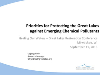 Priori%es	
  for	
  Protec%ng	
  the	
  Great	
  Lakes	
  
against	
  Emerging	
  Chemical	
  Pollutants	
  
Healing	
  Our	
  Waters	
  –	
  Great	
  Lakes	
  Restora5on	
  Conference	
  
Milwaukee,	
  WI	
  
September	
  11,	
  2013	
  
Olga	
  Lyandres
	
  	
  
Research	
  Manager	
  
Olyandres@greatlakes.org	
  

 