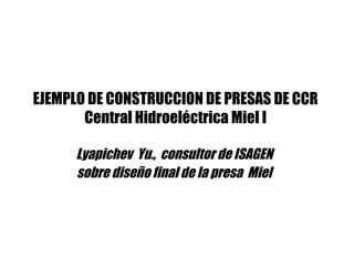 EJEMPLO DE CONSTRUCCION DE PRESAS DE CCR
Central Hidroeléctrica Miel I
Lyapichev Yu., consultor de ISAGEN
sobre diseño final de la presa Miel
 